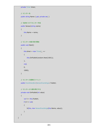 private Timer timer;



    // センサー名

    public string Name { get; private set; }



    // 名前をつけてセンサー作成

    public Sensor(string name)

    {

        this.Name = name;

    }



    // センサーの値の発行開始

    public void Start()

    {

        this.timer = new Timer(_ =>

        {

             this.OnPublish(random.Next(1001));

        },

        null,

        0,

        1000);

    }



    // センサーの値発行゗ベント

    public EventHandler<SensorEventArgs> Publish;



    // センサーから値を発行する

    private void OnPublish(int value)

    {

        var h = this.Publish;

        if (h != null)

        {

             h(this, new SensorEventArgs(this.Name, value));

        }

    }

}



                                         201
 