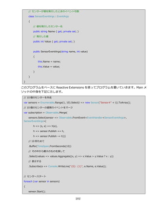 // センサーが値を発行したときの゗ベント引数

     class SensorEventArgs : EventArgs

     {

         // 値を発行したセンサー名

         public string Name { get; private set; }

         // 発行した値

         public int Value { get; private set; }



         public SensorEventArgs(string name, int value)

         {

             this.Name = name;

             this.Value = value;

         }

     }

 }

このプログラムをベースに Reactive Extensions を使ってプログラムを書いていきます。Main メ
ソッドの中身を下記に示します。
 // 10 個のセンサーを作成

 var sensors = Enumerable.Range(1, 10).Select(i => new Sensor("Sensor#" + i)).ToArray();

 // 10 個のセンサーの値発行゗ベントをマージ

 var subscription = Observable.Merge(

    sensors.Select(sensor => Observable.FromEvent<EventHandler<SensorEventArgs>,
 SensorEventArgs>(

         h => (s, e) => h(e),

         h => sensor.Publish += h,

         h => sensor.Publish -= h)))

     // 10 秒ためて

     .Buffer(TimeSpan.FromSeconds(10))

     // その中から最大のものを探して

     .Select(values => values.Aggregate((x, y) => x.Value > y.Value ? x : y))

     // 表示する

     .Subscribe(e => Console.WriteLine("{0}: {1}", e.Name, e.Value));



 // センサースタート

 foreach (var sensor in sensors)

 {

     sensor.Start();


                                                  202
 
