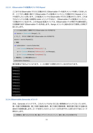 3.2.3.1. IObservable<T>の拡張メソッドの Repeat

      ここまでは Observable クラスに定義された IObservable<T>を返すメソッドを使ってきました
      が、ここで少し横道に逸れて IObservable<T>の拡張メソッドとして定義された Repeat メソッ
      ドを紹介したいと思います。この拡張メソッドも Observable クラスに定義されています。これま
      でのメソッドとの違いは純粋な static メソッドではなく、IObservable<T>の拡張メソッドとし
      て定義されている点です。      この Repeat 拡張メソッドは、 IObservable<T>が発行する値を指定し
      た回数繰り返す IObservable<T>を作成します。Range メソッドと組み合わせて使用した例を下
      記に示します。
        // 1 から始まる値を 3 個発行する IObservable<int>を作成する

        var source = Observable.Range(1, 3);

        // そして、それを 3 回繰り返す IObservable<int>を作成する

        source = source.Repeat(3);

        // 購読

        var subscription = source.Subscribe(

            i => Console.WriteLine("OnNext({0})", i),

            ex => Console.WriteLine("OnError({0})", ex.Message),

            () => Console.WriteLine("Completed()"));

        // 購読停止（この場合意味はない）

        subscription.Dispose();

      実行結果は下記のようになります。1～3 の値が 3 回発行されているのがわかります。
      OnNext(1)

      OnNext(2)

      OnNext(3)

      OnNext(1)

      OnNext(2)

      OnNext(3)

      OnNext(1)

      OnNext(2)

      OnNext(3)

      Completed()


3.2.4. Observable.Generate メソッド

      次は、Generate メソッドです。このメソッドは for 文に近い使用感のメソッドになっています。
      第一引数で初期値状態、第二引数で継続の条件、第三引数で更新処理、第四引数で発行する値の生
      成を行う処理を渡します。    コードを見ていただくと゗メージがわきやすいと思うので下記にコード
      例を示します。
        // 初期値 0, 値が 10 より小さい間, 値は 1 ずつ゗ンクリメントして, 値を二乗したものを発行する


                                                    14
 