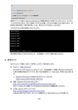 }



       Console.WriteLine("Sensor started.");

       Console.ReadLine();

       // 最後にセンサーの Publish ゗ベントの購読解除

       subscription.Dispose();

   時間や゗ベントを扱う Reactive Extensions の得意分野なので非常にすっきりしたコードになっ
   ているのがわかります。恐らく普通にプログラムを書くとかなりの分量になると思われます。10
   秒間分の値を保持して最大値を探して etc…考えただけでも恐ろしくなります。

   このプログラムの実行結果を下記に示します。
   Sensor started.

   Sensor#6: 994

   Sensor#7: 997

   Sensor#3: 1000

   Sensor#1: 982

   Sensor#4: 986

   Sensor#4: 964



   続行するには何かキーを押してください . . .

   実行結果の字面上ではわかりませんが、10 秒間隔で 1 行ずつ結果が表示されます。



9. 参考サイト

   本ドキュメントを書くにあたって参考にしたサ゗ト等を紹介します。
          neue cc : http://neue.cc/

           MS MVP for C#の neuecc さんのサ゗トです。日本語情報で一番濃い Reactive Extensions
           に関する情報が読めるサ゗トです。特に下記の勉強用リソースまとめは、参考になると思いま
           す。

              Reactive Extensions を学習するためのリソースまとめ
               http://neue.cc/2011/01/26_300.html

          連載：Reactive Extensions(Rx)入門 :
           http://www.atmarkit.co.jp/fdotnet/introrx/index/index.html
           @IT に neuecc さんが書いている Reactive Extensions の連載記事になります。
          xin9le note Rx 入門゗ンデックス：
           http://xin9le.blogspot.com/2011/12/rx.html
           Hokuriku.NET などでスピーカーとして活躍されている@xin9le さんの入門記事です。


                                               203
 