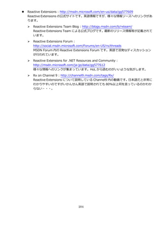    Reactive Extensions : http://msdn.microsoft.com/en-us/data/gg577609
    Reactive Extensions の公式サ゗トです。英語情報ですが、様々な情報ソースへのリンクがあ
    ります。

       Reactive Extensions Team Blog : http://blogs.msdn.com/b/rxteam/
        Reactive Extensions Team による公式ブログです。最新のリリース情報等が記載されて
        います。

       Reactive Extensions Forum :
        http://social.msdn.microsoft.com/Forums/en-US/rx/threads
        MSDN Forum 内の Reactive Extensions Forum です。英語で活発なデゖスカッション
        が行われています。

       Reactive Extensions for .NET Resources and Community :
        http://msdn.microsoft.com/ja-jp/data/gg577612
        様々な情報へのリンクが集まっています。HoL から読むのがいいような気がします。

       Rx on Channel 9 : http://channel9.msdn.com/tags/Rx/
        Reactive Extensions について説明している Channel9 内の動画です。日本語だと非常に
        わかりやすいのですがいかんせん英語で説明されても 80%以上何を言っているのかわか
        らない・・・。




                               204
 