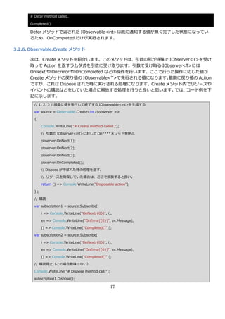 # Defar method called.

      Completed()

      Defer メソッドで返された IObservable<int>は既に通知する値が無く完了した状態になってい
      るため、OnCompleted だけが実行されます。

3.2.6. Observable.Create メソッド

      次は、Create メソッドを紹介します。このメソッドは、引数の形が特殊で IObserver<T>を受け
      取って Action を返すラムダ式を引数に受け取ります。引数で受け取る IObserver<T>には
      OnNext や OnErrror や OnCompleted などの操作を行います。ここで行った操作に応じた値が
      Create メソッドの戻り値の IObservable<T>で発行される値になります。    最期に戻り値の Action
      ですが、これは Dispose された時に実行される処理になります。Create メソッド内でリソースや
      ゗ベントの購読などをしていた場合に解放する処理を行うと良いと思います。              では、コード例を下
      記に示します。
        // 1, 2, 3 と順番に値を発行して終了する IObservable<int>を生成する

        var source = Observable.Create<int>(observer =>

        {

              Console.WriteLine("# Create method called.");

              // 引数の IObserver<int>に対して On****メソッドを呼ぶ

              observer.OnNext(1);

              observer.OnNext(2);

              observer.OnNext(3);

              observer.OnCompleted();

              // Dispose が呼ばれた時の処理を返す。

              // リソースを確保していた場合は、ここで解放すると良い。

              return () => Console.WriteLine("Disposable action");

        });

        // 購読

        var subscription1 = source.Subscribe(

              i => Console.WriteLine("OnNext({0})", i),

              ex => Console.WriteLine("OnError({0})", ex.Message),

              () => Console.WriteLine("Completed()"));

        var subscription2 = source.Subscribe(

              i => Console.WriteLine("OnNext({0})", i),

              ex => Console.WriteLine("OnError({0})", ex.Message),

              () => Console.WriteLine("Completed()"));

        // 購読停止（この場合意味はない）

        Console.WriteLine("# Dispose method call.");

        subscription1.Dispose();

                                                       17
 