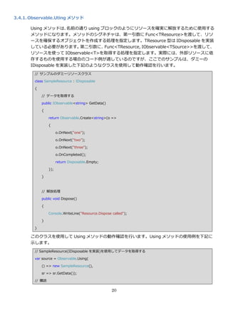 3.4.1. Observable.Uting メソッド

      Using メソッドは、   名前の通り using ブロックのようにリソースを確実に解放するために使用する
      メソッドになります。メソッドのシグネチャは、第一引数に Func<TResource>を渡して、リソ
      ースを確保するオブジェクトを作成する処理を指定します。TResource 型は IDisposable を実装
      している必要があります。      第二引数に、    Func<TResource, IObservable<TSource>>を渡して、
      リソースを使って IObservable<T>を取得する処理を指定します。実際には、外部リソースに依
      存するものを使用する場合のコード例が適しているのですが、ここでのサンプルは、ダミーの
      IDisposable を実装した下記のようなクラスを使用して動作確認を行います。
        // サンプルのダミーリソースクラス

        class SampleResource : IDisposable

        {

            // データを取得する

            public IObservable<string> GetData()

            {

                return Observable.Create<string>(o =>

                {

                      o.OnNext("one");

                      o.OnNext("two");

                      o.OnNext("three");

                      o.OnCompleted();

                      return Disposable.Empty;

                });

            }



            // 解放処理

            public void Dispose()

            {

                Console.WriteLine("Resource.Dispose called");

            }

        }

      このクラスを使用して Using メソッドの動作確認を行います。Using メソッドの使用例を下記に
      示します。
        // SampleResource(IDisposable を実装)を使用してデータを取得する

        var source = Observable.Using(

            () => new SampleResource(),

            sr => sr.GetData());

        // 購読

                                                    20
 