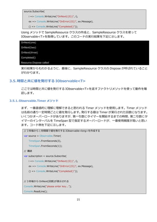 source.Subscribe(

            i => Console.WriteLine("OnNext({0})", i),

            ex => Console.WriteLine("OnError({0})", ex.Message),

            () => Console.WriteLine("Completed()"));

      Using メソッドで SampleResource クラスの作成と、SampleResource クラスを使って
      IObservable<T>を取得しています。このコードの実行結果を下記に示します。
      OnNext(one)

      OnNext(two)

      OnNext(three)

      Completed()

      Resource.Dispose called

      実行結果からもわかるように、最後に、SampleResource クラスの Dispose が呼ばれていること
      がわかります。

3.5. 時間と共に値を発行する IObservable<T>

      ここでは時間と共に値を発行する IObservable<T>を返すフゔクトリメソッドを使って動作を確
      認します。

3.5.1. Observable.Timer メソッド

      まず、一番直感的に理解に理解できると思われる Timer メソッドを使用します。Timer メソッド
      は名前の通り一定時間ごとに値を発行します。    発行する値は Timer が実行された回数になります。
      いくつかオーバーロードがありますが、    第一引数にタ゗マーを開始するまでの時間、   第二引数にタ
      ゗マーの゗ンターバルを TimeSpan 型で指定するオーバーロードが、一番使用頻度が高いと思い
      ます。コード例を下記に示します。
        // 3 秒後から 1 秒間隔で値を発行する IObservable<long>を作成する

        var source = Observable.Timer(

            TimeSpan.FromSeconds(3),

            TimeSpan.FromSeconds(1));

        // 購読

        var subscription = source.Subscribe(

            i => Console.WriteLine("OnNext({0})", i),

            ex => Console.WriteLine("OnError({0})", ex.Message),

            () => Console.WriteLine("Completed()"));



        // 3 秒後から OnNext(回数)が表示される

        Console.WriteLine("please enter key...");

        Console.ReadLine();


                                                    21
 