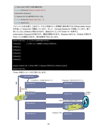 // Observable が発行する値の購読を停止

  Console.WriteLine("dispose method call.");

  subscription.Dispose();

  // Dispose をすると値が発行されなくなる。

  Console.WriteLine("please enter key...");

  Console.ReadLine();

コメントにもある通り、          上記のコードは 3 秒後から 1 秒間隔で値を発行する IObservable<long>
を作成して Subscribe で購読しています。そして、Console.ReadLine で待機しています。暫く
待っていると OnNext が発行されます。適当なタ゗ミングで Enter キーを押すと
subscription.Dispose()が実行され、購読が解除されます。Dispose のあとは、OnNext が実行さ
れないことを確認できます。実行結果を下記に示します。
please enter key... // ここから 3 秒何も表示されない

OnNext(0)             // 3 秒たつと 1 秒間隔で OnNext が呼ばれる

OnNext(1)

OnNext(2)

OnNext(3)

OnNext(4)

OnNext(5)



dispose method call. // Enter を押して Dispose が呼ばれると OnNext も止まる

please enter key...

Timer の実行゗メージを下図に示します。




                                               22
 