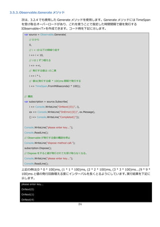 3.5.3. Observable.Generate メソッド

      次は、3.2.4 でも使用した Generate メソッドを使用します。Generate メソッドには TimeSpan
      を受け取るオーバーロードがあり、これを使うことで指定した時間間隔で値を発行する
      IObservable<T>を作成できます。コード例を下記に示します。
        var source = Observable.Generate(

            // 0 から

            0,

            // i < 10 以下の間繰り返す

            i => i < 10,

            // i は 1 ずつ増える

            i => ++i,

            // 発行する値は i の二乗

            i => i * i,

            // 値は(発行する値 * 100)ms 間隔で発行する

            i => TimeSpan.FromMilliseconds(i * 100));



        // 購読

        var subscription = source.Subscribe(

            i => Console.WriteLine("OnNext({0})", i),

            ex => Console.WriteLine("OnError({0})", ex.Message),

            () => Console.WriteLine("Completed()"));



        Console.WriteLine("please enter key...");

        Console.ReadLine();

        // Observable が発行する値の購読を停止

        Console.WriteLine("dispose method call.");

        subscription.Dispose();

        // Dispose をすると値が発行されても受け取らなくなる。

        Console.WriteLine("please enter key...");

        Console.ReadLine();

      上記の例は(0 * 0 * 100)ms, (1 * 1 * 100)ms, (2 * 2 * 100)ms, (3 * 3 * 100)ms…(9 * 9 *
      100)ms と値の発行回数増える度に゗ンターバルを長くとるようにしています。                           実行結果を下記に
      示します。
      please enter key...

      OnNext(0)

      OnNext(1)

      OnNext(4)
                                                     24
 