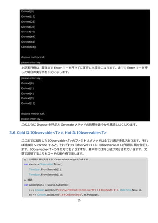 OnNext(9)

     OnNext(16)

     OnNext(25)

     OnNext(36)

     OnNext(49)

     OnNext(64)

     OnNext(81)

     Completed()



     dispose method call.

     please enter key...

     上記実行例は、最後まで Enter キーを押さずに実行した場合になります。途中で Enter キーを押
     した場合の実行例を下記に示します。
     please enter key...

     OnNext(0)

     OnNext(1)

     OnNext(4)

     OnNext(9)

     OnNext(16)



     dispose method call.

     please enter key...

     このように Dispose を呼ぶと Generate メソッドの処理を途中から購読しなくなります。

3.6. Cold な IObservable<T>と Hot な IObservable<T>

     ここまでに紹介した IObservable<T>のフゔクトリメソッドは全て共通の特徴があります。それ
     は複数回 Subscribe すると、それぞれの IObserver<T>に IObservable<T>が個別に値を発行し
     ます。IObservable<T>の作り方にもよりますが、基本的には同じ値が発行されていきます。文
     章で説明するよりもコードの動作例で示します。
       // 1 秒間隔で値を発行する IObservable<long>を作成する

       var source = Observable.Timer(

           TimeSpan.FromSeconds(1),

           TimeSpan.FromSeconds(1));

       // 購読

       var subscription1 = source.Subscribe(

           i => Console.WriteLine("{0:yyyy/MM/dd HH:mm:ss.FFF} 1##OnNext({1})", DateTime.Now, i),

           ex => Console.WriteLine("1##OnError({0})", ex.Message),

                                                25
 