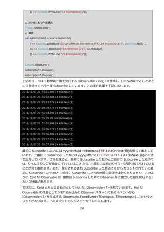() => Console.WriteLine("1##Completed()"));



  // 3 秒後にもう一度購読

  Thread.Sleep(3000);

  // 購読

  var subscription2 = source.Subscribe(

      i => Console.WriteLine("{0:yyyy/MM/dd HH:mm:ss.FFF} 2##OnNext({1})", DateTime.Now, i),

      ex => Console.WriteLine("2##OnError({0})", ex.Message),

      () => Console.WriteLine("2##Completed()"));



  Console.ReadLine();

  subscription1.Dispose();

  subscription2.Dispose();

上記のコードは 1 秒間隔で値を発行する IObservable<long>を作成し、 回 Subscribe したあと
                                           1
に 3 秒待ってもう一度 Subscribe しています。この実行結果を下記に示します。
2011/11/07 23:05:01.883 1##OnNext(0)

2011/11/07 23:05:02.884 1##OnNext(1)

2011/11/07 23:05:03.879 1##OnNext(2)

2011/11/07 23:05:04.877 1##OnNext(3)

2011/11/07 23:05:04.893 2##OnNext(0)

2011/11/07 23:05:05.89 1##OnNext(4)

2011/11/07 23:05:05.894 2##OnNext(1)

2011/11/07 23:05:06.877 1##OnNext(5)

2011/11/07 23:05:06.892 2##OnNext(2)

2011/11/07 23:05:07.873 1##OnNext(6)

2011/11/07 23:05:07.894 2##OnNext(3)

最初に Subscribe した方には yyyy/MM/dd HH:mm:ss.FFF 1##OnNext(値)の形式で出力して
います。二番目に Subscribe した方には yyyy/MM/dd HH:mm:ss.FFF 2##OnNext(値)の形式
で出力しています。これを見ると、最初に Subscribe したものと二回目に Subscribe したもので
は、タ゗ムスタンプが微妙にずれていることから、               内部的には別のタ゗マーが割り当てられている
ことが見て取れます。また、発行される値も Subscribe した時点で 0 からカウントされていて最
初に Subscribe したものと二回目に Subscribe したものの間に関係性は全くありません。このよ
うに、Cold な Observable は「複数回 Subscribe した時に Observer 毎に独立した値を発行する」
という特徴があります。

では次に、Cold と対となるものとして Hot な IObservable<T>を見ていきます。Hot な
Observable の代表として.NET 組み込みの Observer パターンである゗ベントから
IObservable<T>を生成する Observable.FromEvent<TDelegate, TEventArgs>(…)というメ
ソッドがあります。このメソッドのシグネチャを下記に示します。

                                            26
 