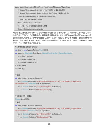 public static IObservable<TEventArgs> FromEvent<TDelegate, TEventArgs>(

     // Action<TEventArgs>から゗ベントハンドラの形へと変換する処理

     // Action<TEventArgs>は Subscribe したときの OnNext の処理にあたる。

     Func<Action<TEventArgs>, TDelegate> conversion,

     // ゗ベントハンドラを登録する処理

     Action<TDelegate> addHandler,

     // ゗ベントハンドラの登録を解除する処理

     Action<TDelegate> removeHandler)

今まで出てきたもののなかではかなり異質の引数ですが゗ベントハンドラの形にあったデリゲー
トを作成してハンドラの登録処理と削除処理を渡します。あとは IObservable<TEventArgs>を
Subscribe したタ゗ミングや Dispose したタ゗ミングで適切に゗ベントの登録・登録解除が行わ
れます。   自前でやると゗ベントハンドラの登録解除は忘れがちな処理なので地味に有りがたい機能
です。コード例を下記に示します。
 // 1 秒間隔で値を発行する Timer

 var timer = new System.Timers.Timer(1000);

 var source = Observable.FromEvent<ElapsedEventHandler, ElapsedEventArgs>(

     h => (s, e) => h(e),

     h => timer.Elapsed += h,

     h => timer.Elapsed -= h);

 // タ゗マー開始

 timer.Start();



 // 購読

 var subscription1 = source.Subscribe(

    e => Console.WriteLine("{0:yyyy/MM/dd HH:mm:ss.FFF} 1##OnNext({1:yyyy/MM/dd
 HH:mm:ss.FFF})",DateTime.Now, e.SignalTime),

     ex => Console.WriteLine("1##OnError({0})", ex.Message),

     () => Console.WriteLine("1##Completed()"));



 // 3 秒後にもう一度購読

 Thread.Sleep(3000);

 // 購読

 var subscription2 = source.Subscribe(

    e => Console.WriteLine("{0:yyyy/MM/dd HH:mm:ss.FFF} 2##OnNext({1:yyyy/MM/dd
 HH:mm:ss.FFF})",DateTime.Now, e.SignalTime),

     ex => Console.WriteLine("2##OnError({0})", ex.Message),

     () => Console.WriteLine("2##Completed()"));



                                           27
 