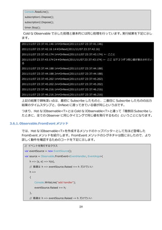 Console.ReadLine();

        subscription1.Dispose();

        subscription2.Dispose();

        timer.Stop();

      Cold な Observable で示した処理と基本的には同じ処理を行っています。実行結果を下記に示し
      ます。
      2011/11/07 23:37:41.146 1##OnNext(2011/11/07 23:37:41.146)

      2011/11/07 23:37:42.16 1##OnNext(2011/11/07 23:37:42.16)

      2011/11/07 23:37:43.174 1##OnNext(2011/11/07 23:37:43.174) ← ここと

      2011/11/07 23:37:43.174 2##OnNext(2011/11/07 23:37:43.174) ← ここ 以下 2 つずつ同じ値が表示されてい
      る

      2011/11/07 23:37:44.188 1##OnNext(2011/11/07 23:37:44.188)

      2011/11/07 23:37:44.188 2##OnNext(2011/11/07 23:37:44.188)

      2011/11/07 23:37:45.202 1##OnNext(2011/11/07 23:37:45.202)

      2011/11/07 23:37:45.202 2##OnNext(2011/11/07 23:37:45.202)

      2011/11/07 23:37:46.216 1##OnNext(2011/11/07 23:37:46.216)

      2011/11/07 23:37:46.216 2##OnNext(2011/11/07 23:37:46.216)

      上記の結果で興味深い点は、最初に Subscribe したものと、二番目に Subscribe したものの出力
      結果のタ゗ムスタンプと、OnNext に渡ってきている値が同じという点です。

      つまり、Hot な IObservable<T>とは Cold な IObservable<T>と違って「複数回 Subscribe し
      たときに、全ての Observer に同じタ゗ミングで同じ値を発行するもの」ということになります。

3.6.1. Observable.FromEvent メソッド

      では、Hot な IObservable<T>を作成するメソッドのトップバッターとして先ほど登場した
      FromEvent メソッドを紹介します。FromEvent メソッドのシグネチャは既に示したので、より
      詳しく動作を確認するためのコードを下記に示します。
        // ゗ベントを発行するクラス

        var eventSource = new EventSource();

        var source = Observable.FromEvent<EventHandler, EventArgs>(

            h => (s, e) => h(e),

            // 普通は h => eventSource.Raised += h だけでいい

            h =>

            {

                 Console.WriteLine("add handler");

                 eventSource.Raised += h;

            },

            // 普通は h => eventSource.Raised -= h だけでいい


                                                     28
 