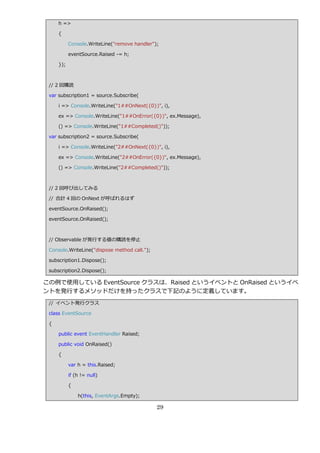 h =>

     {

           Console.WriteLine("remove handler");

           eventSource.Raised -= h;

     });



 // 2 回購読

 var subscription1 = source.Subscribe(

     i => Console.WriteLine("1##OnNext({0})", i),

     ex => Console.WriteLine("1##OnError({0})", ex.Message),

     () => Console.WriteLine("1##Completed()"));

 var subscription2 = source.Subscribe(

     i => Console.WriteLine("2##OnNext({0})", i),

     ex => Console.WriteLine("2##OnError({0})", ex.Message),

     () => Console.WriteLine("2##Completed()"));



 // 2 回呼び出してみる

 // 合計 4 回の OnNext が呼ばれるはず

 eventSource.OnRaised();

 eventSource.OnRaised();



 // Observable が発行する値の購読を停止

 Console.WriteLine("dispose method call.");

 subscription1.Dispose();

 subscription2.Dispose();

この例で使用している EventSource クラスは、Raised という゗ベントと OnRaised という゗ベ
ントを発行するメソッドだけを持ったクラスで下記のように定義しています。
 // ゗ベント発行クラス

 class EventSource

 {

     public event EventHandler Raised;

     public void OnRaised()

     {

           var h = this.Raised;

           if (h != null)

           {

               h(this, EventArgs.Empty);

                                              29
 