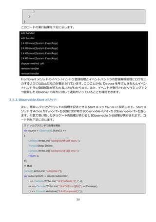 }

              }

        }

      このコードの実行結果を下記に示します。
      add handler

      add handler

      1##OnNext(System.EventArgs)

      2##OnNext(System.EventArgs)

      1##OnNext(System.EventArgs)

      2##OnNext(System.EventArgs)

      dispose method call.

      remove handler

      remove handler

      FromEvent メソッドの゗ベントハンドラ登録処理と゗ベントハンドラの登録解除処理にログを出
      力するように仕込んだものが表示されています。     このことから、Dispose を呼ぶときちんと゗ベン
      トハンドラの登録解除が行われることがわかります。また、゗ベントが発行されたタ゗ミングで 2
      つ登録した Observer の両方に対して通知がいっていることも確認できます。

3.6.2. Observable.Start メソッド

      次に、簡単にバックグラウンドの処理を記述できる Start メソッドについて説明します。Start メ
      ソッドは Action か Func<T>を引数に受け取り IObservable<Unit>か IObservable<T>を返し
      ます。引数で受け取ったデリゲートの処理が終わると IObservable から結果が発行されます。コ
      ード例を下記に示します。
        // バックグラウンドで処理を開始

        var source = Observable.Start(() =>

        {

              Console.WriteLine("background task start.");

              Thread.Sleep(2000);

              Console.WriteLine("background task end.");

              return 1;

        });

        // 購読

        Console.WriteLine("subscribe1");

        var subscription1 = source.Subscribe(

              i => Console.WriteLine("1##OnNext({0})", i),

              ex => Console.WriteLine("1##OnError({0})", ex.Message),

              () => Console.WriteLine("1##Completed()"));


                                                      30
 