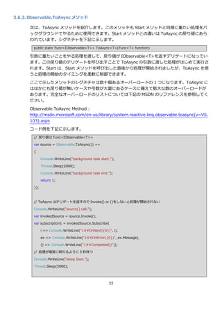 3.6.3. Observable.ToAsync メソッド

      次は、ToAsync メソッドを紹介します。このメソッドも Start メソッドと同様に重たい処理をバ
      ックグラウンドでやるために使用できます。Start メソッドとの違いは ToAsync の戻り値にあら
      われています。シグネチャを下記に示します。
        public static Func<IObservable<T>> ToAsync<T>(Func<T> function)

      引数に重たいことをやる処理を渡して、戻り値が IObservable<T>を返すデリゲートになってい
      ます。この戻り値のデリゲートを呼び出すことで ToAsync の引数に渡した処理がはじめて実行さ
      れます。Start は、Start メソッドを呼び出した直後から処理が開始されましたが、ToAsync を使
      うと処理の開始のタ゗ミングを柔軟に制御できます。

      ここで示したメソッドのシグネチャは数十個あるオーバーロードの 1 つになります。ToAsync に
      はほかにも戻り値が無いケースや引数が大量にあるケースに備えて膨大な数のオーバーロードが
      あります。完全なオーバーロードのリストについては下記の MSDN のリフゔレンスを参照してく
      ださい。

      Observable.ToAsync Method :
      http://msdn.microsoft.com/en-us/library/system.reactive.linq.observable.toasync(v=VS.
      103).aspx
      コード例を下記に示します。
        // 戻り値は Func<IObservable<T>>

        var source = Observable.ToAsync(() =>

        {

              Console.WriteLine("background task start.");

              Thread.Sleep(2000);

              Console.WriteLine("background task end.");

              return 1;

        });



        // ToAsync はデリゲートを返すので Invoke() or ()をしないと処理が開始されない

        Console.WriteLine("source() call.");

        var invokedSource = source.Invoke();

        var subscription1 = invokedSource.Subscribe(

              i => Console.WriteLine("1##OnNext({0})", i),

              ex => Console.WriteLine("1##OnError({0})", ex.Message),

              () => Console.WriteLine("1##Completed()"));

        // 処理が確実に終わるように 5 秒待つ

        Console.WriteLine("sleep 5sec.");

        Thread.Sleep(5000);




                                                      32
 
