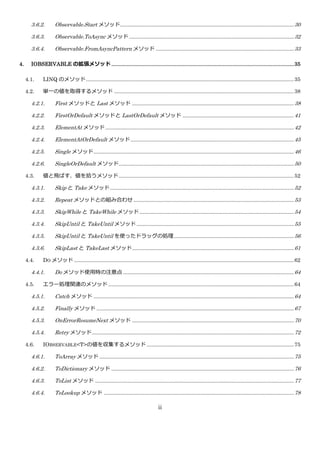 3.6.2.       Observable.Start メソッド..................................................................................................................... 30

       3.6.3.       Observable.ToAsync メソッド ............................................................................................................... 32

       3.6.4.       Observable.FromAsyncPattern メソッド ............................................................................................. 33

4.     IOBSERVABLE の拡張メソッド ...................................................................................................................... 35

     4.1.    LINQ のメソッド ............................................................................................................................................ 35

     4.2.    単一の値を取得するメソッド ......................................................................................................................... 38

       4.2.1.       First メソッドと Last メソッド ............................................................................................................. 38

       4.2.2.       FirstOrDefault メソッドと LastOrDefault メソッド ........................................................................... 41

       4.2.3.       ElementAt メソッド ............................................................................................................................... 42

       4.2.4.       ElementAtOrDefault メソッド .............................................................................................................. 45

       4.2.5.       Single メソッド ....................................................................................................................................... 46

       4.2.6.       SingleOrDefault メソッド...................................................................................................................... 50

     4.3.    値と飛ばす、値を拾うメソッド ...................................................................................................................... 52

       4.3.1.       Skip と Take メソッド ............................................................................................................................ 52

       4.3.2.       Repeat メソッドとの組み合わせ ............................................................................................................ 53

       4.3.3.       SkipWhile と TakeWhile メソッド ........................................................................................................ 54

       4.3.4.       SkipUntil と TakeUntil メソッド .......................................................................................................... 55

       4.3.5.       SkipUntil と TakeUntil を使ったドラッグの処理 ................................................................................. 56

       4.3.6.       SkipLast と TakeLast メソッド ............................................................................................................. 61

     4.4.    DO メソッド .................................................................................................................................................... 62

       4.4.1.       Do メソッド使用時の注意点 ................................................................................................................... 64

     4.5.    エラー処理関連のメソッド ............................................................................................................................. 64

       4.5.1.       Catch メソッド ....................................................................................................................................... 64

       4.5.2.       Finally メソッド ..................................................................................................................................... 67

       4.5.3.       OnErrorResumeNext メソッド ............................................................................................................. 70

       4.5.4.       Retry メソッド ........................................................................................................................................ 72

     4.6.    IOBSERVABLE<T>の値を収集するメソッド ................................................................................................... 75

       4.6.1.       ToArray メソッド ................................................................................................................................... 75

       4.6.2.       ToDictionary メソッド ........................................................................................................................... 76

       4.6.3.       ToList メソッド ...................................................................................................................................... 77

       4.6.4.       ToLookup メソッド ................................................................................................................................ 78

                                                                                    ii
 