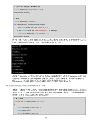 // Observable が発行する値の購読を停止

        Console.WriteLine("dispose method call.");

        subscription1.Dispose();



        // 購読

        Console.WriteLine("subscribe2");

        var subscription2 = invokedSource.Subscribe(

             i => Console.WriteLine("2##OnNext({0})", i),

             ex => Console.WriteLine("2##OnError({0})", ex.Message),

             () => Console.WriteLine("2##Completed()"));

        subscription2.Dispose();

      ポ゗ントは、ToAsync の戻り値に対して Invoke をしているところです。ここで初めて ToAsync
      に渡した処理の実行がはじまります。実行結果を下記に示します。
      source() call.

      background task start.

      sleep 5sec.

      background task end.

      1##OnNext(1)

      1##Completed()

      dispose method call.

      subscribe2

      2##OnNext(1)

      2##Completed()

      ここでも Start メソッドの例と同じように ToAsync の処理が終わった後に Subscribe しているに
      も関わらず OnNext と OnCompleted が呼ばれていることがわかります。非同期で処理を行う
      IObservable<T>は全体的にこのような動きを行うので覚えておきましょう。

3.6.4. Observable.FromAsyncPattern メソッド

      これで、一連のフゔクトリメソッドの紹介は最後になります。    最後を飾るのは FromAsyncPattern
      メソッドです。このメソッドは名前が示す通り.NET Framework で使われている非同期呼び出し
      のパターンから IObservable<T>を作成します。
        // 重たい処理

        Func<int, int, int> asyncProcess = (x, y) =>

        {

             Console.WriteLine("process start.");

             Thread.Sleep(2000);

             Console.WriteLine("process end.");


                                                       33
 