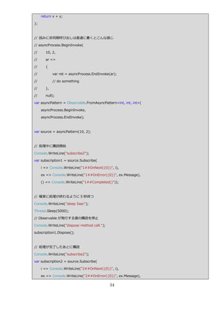return x + y;

};



// 因みに非同期呼び出しは普通に書くとこんな感じ

// asyncProcess.BeginInvoke(

//     10, 2,

//     ar =>

//     {

//          var ret = asyncProcess.EndInvoke(ar);

//          // do something

//     },

//     null);

var asyncPattern = Observable.FromAsyncPattern<int, int, int>(

     asyncProcess.BeginInvoke,

     asyncProcess.EndInvoke);



var source = asyncPattern(10, 2);



// 処理中に購読開始

Console.WriteLine("subscribe2");

var subscription1 = source.Subscribe(

     i => Console.WriteLine("1##OnNext({0})", i),

     ex => Console.WriteLine("1##OnError({0})", ex.Message),

     () => Console.WriteLine("1##Completed()"));



// 確実に処理が終わるように 5 秒待つ

Console.WriteLine("sleep 5sec");

Thread.Sleep(5000);

// Observable が発行する値の購読を停止

Console.WriteLine("dispose method call.");

subscription1.Dispose();



// 処理が完了したあとに購読

Console.WriteLine("subscribe2");

var subscription2 = source.Subscribe(

     i => Console.WriteLine("2##OnNext({0})", i),

     ex => Console.WriteLine("2##OnError({0})", ex.Message),

                                             34
 
