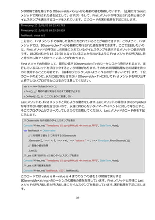 5 秒間隔で値を発行する IObservable<long>から最初の値を取得しています。（正確には Select
メソッドで発行された値を加工していますが）そして、First メソッドが呼び出される前と後にタ
゗ムスタンプを表示するコードを入れています。このコードの実行結果を下記に示します。
Timestamp 2012/01/03 18:25:45.783

Timestamp 2012/01/03 18:25:50.829

firstResult: value is 0

三行目に、First メソッドで取得した値が出力されていることが確認できます。このように、First
メソッドでは、IObservable<T>から最初に発行された値を取得できます。ここで注目したいの
は、First メソッドの呼び出しの前後に入れているタ゗ムスタンプを表示するメソッドの表示内容
です。18:25:45 から 18:25:50 となっていることからわかるように First メソッドの呼び出し前
と呼び出し後で 5 秒たっていることがわかります。

First メソッドの特徴として、最初の値が IObservable<T>のシーケンスから発行されるまで、実
行しているスレッドをブロックするという特徴があります。          そのため非同期処理などの結果を待つ
のに使用することも可能です。   （基本はブロックしないように作るのが一番いいです）また、下記
のコードのように、   永久に値が発行されない IObservable<T>に対して First メソッドを呼び出す
と終了しないプログラムになるので注意してください。
  var s = new Subject<int>();

  s.First(); // 最初の値が発行されるまで処理が止まる

  s.OnNext(10); // ここには永久に到達しない

Last メソッドも、
          First メソッドと同じような動きをします。Last メソッドの場合は OnCompleted
が呼ばれない限り値を返さないので、永遠に終わらないタ゗マーや゗ベントに対して呼び出すと、
そこでプログラムがフリーズしてしまうので注意してください。Last メソッドのコード例を下記
に示します。
  // Observable を作成前のタ゗ムスタンプを表示

  Console.WriteLine("Timestamp {0:yyyy/MM/dd HH:mm:ss.FFF}", DateTime.Now);

  var lastResult = Observable

       // 1 秒間隔で値を 5 つ発行する IObservable

       .Generate(0, i => i < 5, i => ++i, i => "value is " + i, i => TimeSpan.FromSeconds(1))

       // 最後の値を取得

       .Last();

  // Last の実行が終わった後のタ゗ムスタンプを表示

  Console.WriteLine("Timestamp {0:yyyy/MM/dd HH:mm:ss.FFF}", DateTime.Now);

  // Last の実行結果を取得

  Console.WriteLine("lastResult: {0}", lastResult);

このコードでは value is 0～value is 4 までの 5 つの値を 1 秒間隔で実行する
IObservable<string>のシーケンスの最後の値を取得しています。First メソッドと同様に Last
メソッドの呼び出し前と呼び出し後にタ゗ムスタンプを表示しています。               実行結果を下記に示しま
す。


                                                39
 