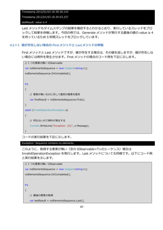 Timestamp 2012/01/03 18:38:58.143

     Timestamp 2012/01/03 18:39:03.257

     lastResult: value is 4

     Last メソッドもタ゗ムスタンプの結果を確認するとわかるとおり、実行しているスレッドをブロ
     ックして結果を待機します。今回の例では、Generate メソッドが発行する最後の値の value is 4
     を待っているため 5 秒間スレッドをブロックしています。

4.2.1.1. 値が存在しない場合の First メソッドと Last メソッドの挙動

     First メソッドと Last メソッドですが、値が存在する場合は、その値を返しますが、値が存在しな
     い場合には例外を発生させます。First メソッドの場合のコード例を下記に示します。
       // 1 つも要素の無い IObservable

       var noElementsSequence = new Subject<string>();

       noElementsSequence.OnCompleted();



       try

       {

             // 要素が無いものに対して最初の要素を要求

             var firstResult = noElementsSequence.First();

       }

       catch (InvalidOperationException e)

       {

             // 何もないので例外が発生する

             Console.WriteLine("Exception: {0}", e.Message);

       }

     コードの実行結果を下記に示します。
     Exception: Sequence contains no elements.

     このように、取得する要素が無い（空の IObservable<T>のシーケンス）場合は
     InvalidOperationException を発行します。Last メソッドについても同様です。以下にコード例
     と実行結果を示します。
       // 1 つも要素の無い IObservable

       var noElementsSequence = new Subject<string>();

       noElementsSequence.OnCompleted();



       try

       {

             // 最後の要素の取得

             var lastResult = noElementsSequence.Last();

                                                     40
 