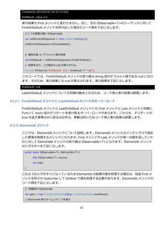 Timestamp 2012/01/03 18:55:13.623

      firstResult: value is 0

      実行結果も First メソッドと変わりません。次に、空の IObservable<T>のシーケンスに対して
      FirstOrDefault メソッドを呼び出した場合のコード例を下記に示します。
        // 1 つも要素の無い IObservable

        var noElementsSequence = new Subject<string>();

        noElementsSequence.OnCompleted();



        // 最初の値 or デフォルト値を取得

        var firstResult = noElementsSequence.FirstOrDefault();

        // 結果を出力。この場合は null が表示される。

        Console.WriteLine("firstResult: {0}", firstResult ?? "null");

      このコードでは、FirstOrDefault メソッドの戻り値は string 型のデフォルト値である null になり
      ます。そのため、実行結果にも null が表示されます。実行結果を下記に示します。
      firstResult: null

      LastOrDefault メソッドについても同様の動きとなるため、コード例と実行結果は割愛します。

4.2.2.1. FirstOrDefault メソッドと LastOrDefault メソッドのオーバーロード

      FirstOrDefault メソッドと LastOrDefault メソッドにも First メソッドと Last メソッドと同様に
      Func<T, bool>型のデリゲートを受け取るオーバーロードがあります。こちらも、デリゲートが
      true を返す要素のみに絞る点以外は、挙動は同じためコード例と実行結果は割愛します。

4.2.3. ElementAt メソッド

      ここでは、ElementAt メソッドについて説明します。ElementAt メソッドは゗ンデックスで指定
      した要素を取得するメソッドになります。     First メソッドや Last メソッドが単一の値を返していた
      のに対して ElementAt メソッドの戻り値は IObservable<T>になります。ElementAt メソッド
      のシグネチャを下記に示します。
        public static IObservable<T> ElementAt<T>(

                this IObservable<T> source,

                int index

        )

      このようなシグネチャになっているため ElementAt の結果の値を処理する場合は、別途 First メ
      ソッドを呼ぶか Subscribe して OnNext で値を処理する必要があります。ElementAt メソッドの
      コード例を下記に示します。
        // 待機用の WaitHandle

        var gate = new EventWaitHandle(false, EventResetMode.AutoReset);

        // ElementAt 前のタ゗ムスタンプを表示


                                                       42
 
