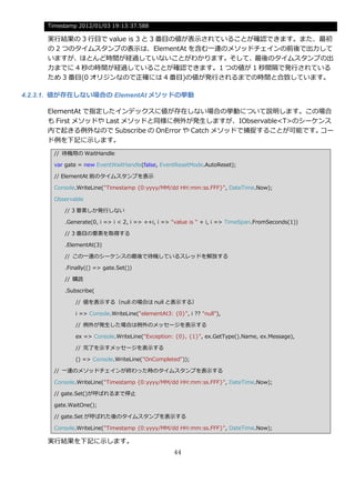 Timestamp 2012/01/03 19:13:37.588

     実行結果の 3 行目で value is 3 と 3 番目の値が表示されていることが確認できます。また、最初
     の 2 つのタ゗ムスタンプの表示は、ElementAt を含む一連のメソッドチェ゗ンの前後で出力して
     いますが、ほとんど時間が経過していないことがわかります。そして、最後のタ゗ムスタンプの出
     力までに 4 秒の時間が経過していることが確認できます。1 つの値が 1 秒間隔で発行されている
     ため 3 番目(0 オリジンなので正確には 4 番目)の値が発行されるまでの時間と合致しています。

4.2.3.1. 値が存在しない場合の ElementAt メソッドの挙動

     ElementAt で指定した゗ンデックスに値が存在しない場合の挙動について説明します。この場合
     も First メソッドや Last メソッドと同様に例外が発生しますが、IObservable<T>のシーケンス
     内で起きる例外なので Subscribe の OnError や Catch メソッドで捕捉することが可能です。コー
     ド例を下記に示します。
       // 待機用の WaitHandle

       var gate = new EventWaitHandle(false, EventResetMode.AutoReset);

       // ElementAt 前のタ゗ムスタンプを表示

       Console.WriteLine("Timestamp {0:yyyy/MM/dd HH:mm:ss.FFF}", DateTime.Now);

       Observable

          // 3 要素しか発行しない

          .Generate(0, i => i < 2, i => ++i, i => "value is " + i, i => TimeSpan.FromSeconds(1))

          // 3 番目の要素を取得する

          .ElementAt(3)

          // この一連のシーケンスの最後で待機しているスレッドを解放する

          .Finally(() => gate.Set())

          // 購読

          .Subscribe(

              // 値を表示する（null の場合は null と表示する）

              i => Console.WriteLine("elementAt3: {0}", i ?? "null"),

              // 例外が発生した場合は例外のメッセージを表示する

              ex => Console.WriteLine("Exception: {0}, {1}", ex.GetType().Name, ex.Message),

              // 完了を示すメッセージを表示する

              () => Console.WriteLine("OnCompleted"));

       // 一連のメソッドチェ゗ンが終わった時のタ゗ムスタンプを表示する

       Console.WriteLine("Timestamp {0:yyyy/MM/dd HH:mm:ss.FFF}", DateTime.Now);

       // gate.Set()が呼ばれるまで停止

       gate.WaitOne();

       // gate.Set が呼ばれた後のタ゗ムスタンプを表示する

       Console.WriteLine("Timestamp {0:yyyy/MM/dd HH:mm:ss.FFF}", DateTime.Now);

     実行結果を下記に示します。
                                                   44
 