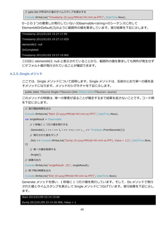 // gate.Set が呼ばれた後のタ゗ムスタンプを表示する

        Console.WriteLine("Timestamp {0:yyyy/MM/dd HH:mm:ss.FFF}", DateTime.Now);

      0～2 の 3 つの要素しか発行していない IObservable<string>のシーケンスに対して
      ElementAtOrDefault(3)のように範囲外の値を要求しています。実行結果を下記に示します。
      Timestamp 2012/01/03 19:27:17.89

      Timestamp 2012/01/03 19:27:17.929

      elementAt3: null

      OnCompleted

      Timestamp 2012/01/03 19:27:19.965

      三行目に elementAt3: null と表示されていることから、範囲外の値を要求しても例外が発生せず
      にデフォルト値が発行されていることが確認できます。

4.2.5. Single メソッド

      ここでは、Single メソッドについて説明します。Single メソッドは、名前のとおり単一の値を返
      すメソッドになります。メソッドのシグネチャを下記に示します。
        public static TSource Single<TSource>(this IObservable<TSource> source)

      このメソッドの特徴は、単一の要素が返ることが確定するまで結果を返さないことです。コード例
      を下記に示します。
        // 実行開始時間を出力

        Console.WriteLine("Start {0:yyyy/MM/dd HH:mm:ss.FFF}", DateTime.Now);

        var singleResult = Observable

              // 1 秒後に 1 つだけ値を発行する

              .Generate(1, i => i == 1, i => ++i, i => i, _ => TimeSpan.FromSeconds(1))

              // 発行された値をダンプ

              .Do(i => Console.WriteLine("Dump {0:yyyy/MM/dd HH:mm:ss.FFF}, Value = {1}", DateTime.Now,
        i))

              // 単一の値を取得する

              .Single();

        // 結果の出力

        Console.WriteLine("singleResult: {0}", singleResult);

        // 終了時の時間を出力

        Console.WriteLine("End {0:yyyy/MM/dd HH:mm:ss.FFF}", DateTime.Now);

      Generate メソッドを使い、1 秒後に 1 つだけ値を発行しています。そして、Do メソッドで発行
      された値とタ゗ムスタンプを表示して Single メソッドにつなげています。実行結果を下記に示し
      ます。
      Start 2012/01/09 23:14:19.68

      Dump 2012/01/09 23:14:20.906, Value = 1

                                                     46
 