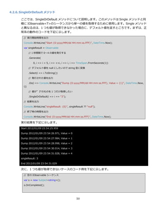 4.2.6. SingleOrDefault メソッド

      ここでは、SingleOrDefault メソッドについて説明します。このメソッドは Single メソッドと同
      様に IObservable<T>のシーケンスから単一の値を取得するために使用します。Single メソッド
      と異なる点は、1 つも値が取得できなかった場合に、デフォルト値を返すところです。まずは、正
      常系の動作のコードを下記に示します。
        // 実行開始時間を出力

        Console.WriteLine("Start {0:yyyy/MM/dd HH:mm:ss.FFF}", DateTime.Now);

        var singleResult = Observable

              // 1 秒間隔で 0～4 の値を発行する

              .Generate(

                  0, i => i < 5, i => ++i, i => i, i => TimeSpan.FromSeconds(1))

              // デフォルト値を null にしたいので string 型に変換

              .Select(i => i.ToString())

              // 発行された値を出力

              .Do(i => Console.WriteLine("Dump {0:yyyy/MM/dd HH:mm:ss.FFF}, Value = {1}", DateTime.Now,
        i))

              // 値が”3"のものを 1 つだけ取得したい

              .SingleOrDefault(i => i == "3");

        // 結果を出力

        Console.WriteLine("singleResult: {0}", singleResult ?? "null");

        // 終了時の時間を出力

        Console.WriteLine("End {0:yyyy/MM/dd HH:mm:ss.FFF}", DateTime.Now);

      実行結果を下記に示します。
      Start 2012/01/09 23:54:25.959

      Dump 2012/01/09 23:54:26.971, Value = 0

      Dump 2012/01/09 23:54:27.984, Value = 1

      Dump 2012/01/09 23:54:28.998, Value = 2

      Dump 2012/01/09 23:54:30.014, Value = 3

      Dump 2012/01/09 23:54:31.028, Value = 4

      singleResult: 3

      End 2012/01/09 23:54:31.029

      次に、1 つも値が取得できないケースのコード例を下記に示します。
        // 空の IObservable シーケンス

        var s = new Subject<string>();

        s.OnCompleted();




                                                      50
 