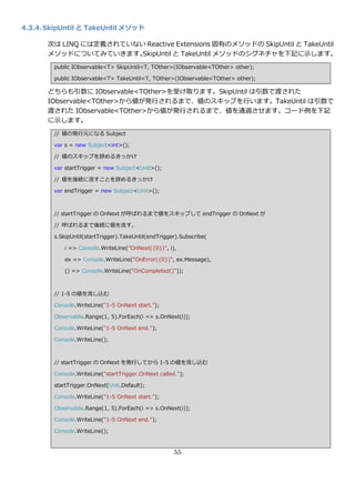 4.3.4. SkipUntil と TakeUntil メソッド

       次は LINQ には定義されていない Reactive Extensions 固有のメソッドの SkipUntil と TakeUntil
       メソッドについてみていきます。   SkipUntil と TakeUntil メソッドのシグネチャを下記に示します。
        public IObservable<T> SkipUntil<T, TOther>(IObservable<TOther> other);

        public IObservable<T> TakeUntil<T, TOther>(IObservable<TOther> other);

       どちらも引数に IObservable<TOther>を受け取ります。SkipUntil は引数で渡された
       IObservable<TOther>から値が発行されるまで、値のスキップを行います。TakeUntil は引数で
       渡された IObservable<TOther>から値が発行されるまで、値を通過させます。コード例を下記
       に示します。
        // 値の発行元になる Subject

        var s = new Subject<int>();

        // 値のスキップを辞めるきっかけ

        var startTrigger = new Subject<Unit>();

        // 値を後続に流すことを辞めるきっかけ

        var endTrigger = new Subject<Unit>();



        // startTrigger の OnNext が呼ばれるまで値をスキップして endTrigger の OnNext が

        // 呼ばれるまで後続に値を流す。

        s.SkipUntil(startTrigger).TakeUntil(endTrigger).Subscribe(

            i => Console.WriteLine("OnNext({0})", i),

            ex => Console.WriteLine("OnError({0})", ex.Message),

            () => Console.WriteLine("OnCompleted()"));



        // 1-5 の値を流し込む

        Console.WriteLine("1-5 OnNext start.");

        Observable.Range(1, 5).ForEach(i => s.OnNext(i));

        Console.WriteLine("1-5 OnNext end.");

        Console.WriteLine();



        // startTrigger の OnNext を発行してから 1-5 の値を流し込む

        Console.WriteLine("startTrigger.OnNext called.");

        startTrigger.OnNext(Unit.Default);

        Console.WriteLine("1-5 OnNext start.");

        Observable.Range(1, 5).ForEach(i => s.OnNext(i));

        Console.WriteLine("1-5 OnNext end.");

        Console.WriteLine();


                                                     55
 