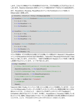 します。このように単純なドラッグの処理を行うだけでも、          フラグを使用したプログラムになって
しまいます。Reactive Extensions を使うと゗ベントを組み合わせて下記のように記述出来ます。

まず、MouseDown, MouseUp, MouseMove の゗ベントを FromEvent メソッドを使って
IObservable に変換します。
 // マウスダウン、マウスゕップ、マウスムーブの IObservable を作る

 var mouseDown = Observable.FromEvent<MouseButtonEventHandler, MouseButtonEventArgs>(

    h => (s, e) => h(e),

    h => this.MouseDown += h,

    h => this.MouseDown -= h);



 var mouseMove = Observable.FromEvent<MouseEventHandler, MouseEventArgs>(

    h => (s, e) => h(e),

    h => this.MouseMove += h,

    h => this.MouseMove -= h);



 var mouseUp = Observable.FromEvent<MouseButtonEventHandler, MouseButtonEventArgs>(

    h => (s, e) => h(e),

    h => this.MouseUp += h,

    h => this.MouseUp -= h);

ドラッグ処理は、  マウスが押された状態でマウスが動いている間なので、          SkipUntil で MouseMove
゗ベントを MouseDown が行われるまで読み飛ばし、TakeUntil で MouseUp が行われるまで Take
することで表しています。これだけだと、一度きりの処理なので Repeat メソッドを使って繰り返
し処理をするようにしています。コードを下記に示します。
 var drag = mouseMove

    // マウスムーブをマウスダウンまでスキップ。マウスダウン時にマウスをキャプチャ

    .SkipUntil(mouseDown.Do(_ => this.CaptureMouse()))

    // マウスゕップが行われるまで Take。マウスゕップでマウスのキャプチャをリリース

    .TakeUntil(mouseUp.Do(_ => this.ReleaseMouseCapture()))

    // ドラッグが終了したタ゗ミングで Completed を表示

    .Finally(() => textBlock.Text = "Completed")

    // これを繰り返す

    .Repeat();

TakeUntil の後に Finally メソッドという使ったことの無いメソッドを使用していますが、このメ
ソッドは IObservable<T>のシーケンスが終了したタ゗ミングでしたい処理を記載することが出
来るメソッドです。こうすることで、一回のドラッグが終了したタ゗ミングで TextBlock に
Completed と表示するようにしています。その他に、mouseDown と mouseUp で使用している
Do メソッドは、   純粋に IObservable<T>のシーケンスに値が流れてきた時に処理を行うためのメ
ソッドです。ここで、マウスのキャプチャとキャプチャのリリースを行っています。
                                            57
 