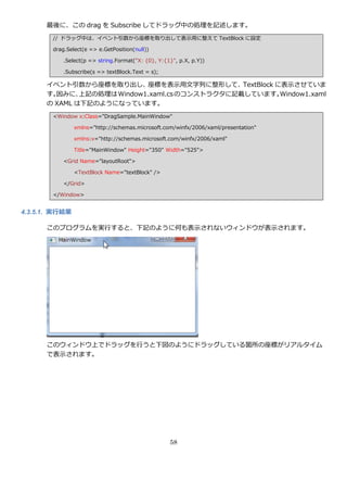 最後に、この drag を Subscribe してドラッグ中の処理を記述します。
        // ドラッグ中は、゗ベント引数から座標を取り出して表示用に整えて TextBlock に設定

        drag.Select(e => e.GetPosition(null))

            .Select(p => string.Format("X: {0}, Y:{1}", p.X, p.Y))

            .Subscribe(s => textBlock.Text = s);

      ゗ベント引数から座標を取り出し、座標を表示用文字列に整形して、TextBlock に表示させていま
      す。因みに、  上記の処理は Window1.xaml.cs のコンストラクタに記載しています。Window1.xaml
      の XAML は下記のようになっています。
        <Window x:Class="DragSample.MainWindow"

                xmlns="http://schemas.microsoft.com/winfx/2006/xaml/presentation"

                xmlns:x="http://schemas.microsoft.com/winfx/2006/xaml"

                Title="MainWindow" Height="350" Width="525">

            <Grid Name="layoutRoot">

                <TextBlock Name="textBlock" />

            </Grid>

        </Window>


4.3.5.1. 実行結果

      このプログラムを実行すると、下記のように何も表示されないウゖンドウが表示されます。




      このウゖンドウ上でドラッグを行うと下図のようにドラッグしている箇所の座標がリゕルタ゗ム
      で表示されます。




                                                    58
 
