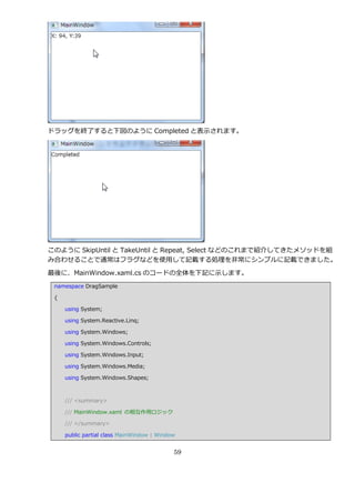 ドラッグを終了すると下図のように Completed と表示されます。




このように SkipUntil と TakeUntil と Repeat, Select などのこれまで紹介してきたメソッドを組
み合わせることで通常はフラグなどを使用して記載する処理を非常にシンプルに記載できました。

最後に、MainWindow.xaml.cs のコードの全体を下記に示します。
 namespace DragSample

 {

     using System;

     using System.Reactive.Linq;

     using System.Windows;

     using System.Windows.Controls;

     using System.Windows.Input;

     using System.Windows.Media;

     using System.Windows.Shapes;



     /// <summary>

     /// MainWindow.xaml の相互作用ロジック

     /// </summary>

     public partial class MainWindow : Window


                                            59
 