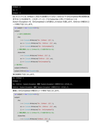 OnNext : 2

Do : 3

OnNext : 3

Do メソッドには、      OnNext に対応する処理だけではなく OnError や OnCompleted 時の処理を指
定することも出来ます。このオーバーロードは Subscribe と同じで OnError には
Action<Exception>を、OnCompleted には引数なしの Action を渡します。OnError の場合のコ
ード例を下記に示します。
  var subject = new Subject<int>();

  subject

         // 途中に処理を挟む

         .Do(

            i => Console.WriteLine("Do : OnNext : {0}", i),

            ex => Console.WriteLine("Do : OnError : {0}", ex),

            () => Console.WriteLine("Do : OnCompleted"))

         // 購読(購読しないと OnNext をしても値が流れないね)

         .Subscribe(

            i => Console.WriteLine("OnNext : {0}", i),

            ex => Console.WriteLine("OnError : {0}", ex),

            () => Console.WriteLine("OnCompleted"));

  // 値の発行

  subject.OnNext(1);

  subject.OnError(new Exception());

実行結果を下記に示します。
Do : OnNext : 1

OnNext : 1

Do : OnError : System.Exception: 種類 'System.Exception' の例外がスローされました。

OnError : System.Exception: 種類 'System.Exception' の例外がスローされました。

最後に OnCompleted の場合のコード例を下記に示します。
  var subject = new Subject<int>();

  subject

         .Do(

            i => Console.WriteLine("Do : OnNext : {0}", i),

            ex => Console.WriteLine("Do : OnError : {0}", ex),

            () => Console.WriteLine("Do : OnCompleted"))

         // 購読(購読しないと OnNext をしても値が流れないね)

         .Subscribe(

            i => Console.WriteLine("OnNext : {0}", i),
                                                63
 