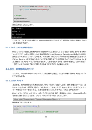 ex => Console.WriteLine("OnError : {0}", ex),

                 () => Console.WriteLine("OnCompleted"));



        // 値の発行

        subject.OnNext(1);

        subject.OnCompleted();

      実行結果を下記に示します。
      Do : OnNext : 1

      OnNext : 1

      Do : OnCompleted

      OnCompleted

      このように、 メソッドを使うと IObservable<T>のシーケンスを処理する途中に任意のゕクシ
            Do
      ョンを実行できます。

4.4.1. Do メソッド使用時の注意点

      Do メソッドは Reactive Extensions の処理の中に任意のゕクションを実行できるという便利なメ
      ソッドですが、本来は外部に対して副作用を起こさない Reactive Extensions の処理の中で副作
      用を起こすためのメソッドになります。そのため、Do メソッドの利用は必要最低限にとどめてく
      ださい。Do メソッド以外の代替メソッドがある場合はそれを使用するように心がけましょう。ま
      た、 複数の Do メソッドでフラグ変数を共有して挙動を変えるなど、        動作が複雑化してきた場合は、
      一度立ち止まり本当にそれが必要か考えるようにすることをお勧めします。

4.5. エラー処理関連のメソッド

      ここでは、IObservable<T>のシーケンス内で例外が発生したときの挙動に関わるメソッドにつ
      いて紹介します。

4.5.1. Catch メソッド

      ここでは、例外処理を行うための Catch メソッドについて紹介します。例外処理については、こ
      れまでも OnError で処理をするという方法をとってきましたが、Catch メソッドを使うことでエ
      ラーの際にリトラ゗を行ったり、任意の値を後ろに対して流すといったことが出来ます。

      Catch メソッドには、いくつかオーバーラ゗ドがありますが一番単純なものは、IObservable<T>
      を引数に渡すものになります。メソッドのシグネチャを下記に示します。
        IObservable<TSource> Catch<TSource>(IObservable<TSource> )

      使用例を下記に示します。
        var source = new Subject<string>();

        source

            // source から例外が発生したら Error という文字列を後続へ流す


                                                    64
 