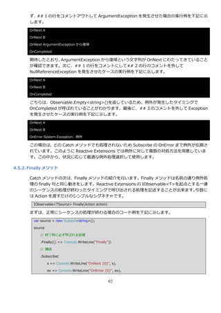 ず、## 1 の行をコメントゕウトして ArgumentException を発生させた場合の実行例を下記に示
      します。
      OnNext A

      OnNext B

      OnNext ArgumentException から復帰

      OnCompleted

      期待したとおり、       ArgumentException から復帰という文字列が OnNext にわたってきていること
      が確認できます。次に、## 1 の行をコメントにして## 2 の行のコメントを外して
      NullReferenceException を発生させたケースの実行例を下記に示します。
      OnNext A

      OnNext B

      OnCompleted

      こちらは、Observable.Empty<string>()を返しているため、例外が発生したタ゗ミングで
      OnCompleted が呼ばれていることがわかります。最後に、## 3 のコメントを外して Exception
      を発生させたケースの実行例を下記に示します。
      OnNext A

      OnNext B

      OnError System.Exception: 例外

      この場合は、どの Catch メソッドでも処理されないため Subscribe の OnError まで例外が伝搬さ
      れています。このように Reactive Extensions では例外に対して複数の対処方法を用意していま
      す。この中から、状況に応じて最適な例外処理選択して使用します。

4.5.2. Finally メソッド

      Catch メソッドの次は、Finally メソッドの紹介を行います。Finally メソッドは名前の通り例外処
      理の finally 句と同じ動きをします。Reactive Extensions の IObservable<T>を起点とする一連
      のシーケンスの処理が終わったタ゗ミングで呼び出される処理を記述することが出来ます。                      引数に
      は Action を渡すだけのシンプルなシグネチャです。
        IObservable<TSource> Finally(Action action)

      まずは、正常にシーケンスの処理が終わる場合のコード例を下記に示します。
        var source = new Subject<string>();

        source

           // 終了時に必ず呼ばれる処理

           .Finally(() => Console.WriteLine("Finally"))

           // 購読

           .Subscribe(

                 s => Console.WriteLine("OnNext {0}", s),

                 ex => Console.WriteLine("OnError {0}", ex),


                                                      67
 