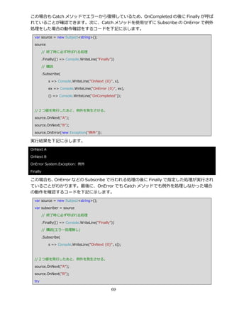 この場合も Catch メソッドでエラーから復帰しているため、OnCompleted の後に Finally が呼ば
れていることが確認できます。次に、Catch メソッドを使用せずに Subscribe の OnError で例外
処理をした場合の動作確認をするコードを下記に示します。
  var source = new Subject<string>();

  source

          // 終了時に必ず呼ばれる処理

          .Finally(() => Console.WriteLine("Finally"))

          // 購読

          .Subscribe(

              s => Console.WriteLine("OnNext {0}", s),

              ex => Console.WriteLine("OnError {0}", ex),

              () => Console.WriteLine("OnCompleted"));



  // 2 つ値を発行したあと、例外を発生させる。

  source.OnNext("A");

  source.OnNext("B");

  source.OnError(new Exception("例外"));

実行結果を下記に示します。
OnNext A

OnNext B

OnError System.Exception: 例外

Finally

この場合も、OnError などの Subscribe で行われる処理の後に Finally で指定した処理が実行され
ていることがわかります。最後に、OnError でも Catch メソッドでも例外を処理しなかった場合
の動作を確認するコードを下記に示します。
  var source = new Subject<string>();

  var subscriber = source

          // 終了時に必ず呼ばれる処理

          .Finally(() => Console.WriteLine("Finally"))

          // 購読(エラー処理無し)

          .Subscribe(

              s => Console.WriteLine("OnNext {0}", s));



  // 2 つ値を発行したあと、例外を発生させる。

  source.OnNext("A");

  source.OnNext("B");

  try

                                                    69
 