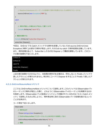 {

                // Reactive Extensions のシーケンスの処理内で例外が処理されないため例外がスローされる

                source.OnError(new Exception("例外"));

        }

        catch

        {

                // 例外が発生した場合はログを出して握りつぶす

                Console.WriteLine("catch 句");

        }

        // 購読を解除する

        Console.WriteLine("subscriber.Dispose()");

        subscriber.Dispose();

      今回は、OnError でも Catch メソッドでも例外を処理していないため source.OnError(new
      Exception(“例外”))の部分で例外が発生します。そのため try catch で例外処理を記載しています。
      また、例外処理のあとで、Subscribe したものを Dispose して購読を解除しています。このコー
      ドの実行結果を下記に示します。
      OnNext A

      OnNext B

      catch 句

      subscriber.Dispose()

      Finally

      上記の実行結果からわかるように、未処理の例外がある場合は、何もしないと Finally メソッドで
      渡したゕクションが実行されません。明示的にコードで Dispose をすることで Finally で渡したゕ
      クションが実行されます。

4.5.3. OnErrorResumeNext メソッド

      ここでは、OnErrorResumeNext メソッドについて説明します。このメソッドは IObservable<T>
      のシーケンスで例外が発生した際に、どのように IObservable<T>のシーケンスを再開するのか
      を指定します。IObservable<T>の拡張メソッドとして定義されているものは「4.5.1 Catch メソ
      ッド」で説明したものと同じように、例外発生時に別の IObservable<T>で処理を続けるという
      ことが出来ます。

      コード例を下記に示します。
        Observable

                // 例外を出す

                .Throw<string>(new Exception())

                // OnErrorResumeNext でエラーになったときの代わりを指定しておく

                .OnErrorResumeNext(Observable.Return("OK"))

                // 購読

                                                       70
 