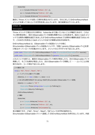 .Subscribe(

          s => Console.WriteLine("OnNext: {0}", s),

          ex => Console.WriteLine("OnError: {0}", ex),

          () => Console.WriteLine("OnCompleted"));

最初に Throw メソッドを使って例外を発生させています。それに対して OnErrorResumeNext
メソッドを使って OK という文字列を流し込んでいます。実行結果を以下に示します。
OnNext: OK

OnCompleted

Throw メソッドで発生された例外は、Subscribe まで届いていないことが確認できます。このよ
うに例外発生時に、別の IObservable<T>で処理を再開することが出来ます。因みに Catch メソ
ッドでは例外の種類を指定できましたが OnErrorResumeNext では例外の種類を指定できないの
で、この点だけを見ると Catch メソッドのほうが柔軟な対応が出来ます。

OnErrorResumeNext は、IObservable<T>の拡張メソッドの他に
IEnumerable<IObservable<T>>の拡張メソッドや、引数に params IObservable<T>[]を受
け取るオーバーロードが定義されています。メソッドのシグネチャを下記に示します。
  public static IObservable<T> OnErrorResumeNext<T>(this IEnumerable<IObservable<T>> sources);

  public static IObservable<T> OnErrorResumeNext<T>(params IObservable<T>[] sources);

このメソッドを使うと、最初の IObservable<T>で例外が発生したら、次の IObservable<T>で
再開して、そこでも例外が発生したら、次の IObservable<T>で再開して・・・ということが実
現できます。コード例を下記に示します。
  // 4 番目に OK

  new[] { "NG", "Error", "Abort", "OK" }

      // ゗ンデックスと値のペゕに変換

      .Select((s, i) => new { index = i, value = s })

      // OK 以外は例外を飛ばす IO<string>を返す(IEnumerable<IObservable<T>>へ変換)

      .Select(s => s.value != "OK" ?

          Observable.Throw<string>(new Exception(s.ToString())) :

          Observable.Return(s.ToString()))

      .OnErrorResumeNext()

      // 購読

      .Subscribe(

          s => Console.WriteLine("OnNext: {0}", s),

          ex => Console.WriteLine("OnError: {0}", ex),

          () => Console.WriteLine("OnCompleted"));

多少複雑ですが、{“NG”, “Error”, “Abort”, “OK”}という文字列の配列から、
IEnumerable<IObservable<T>>へ変換して OnErrorResumeNext を呼び出しています。内容



                                                71
 