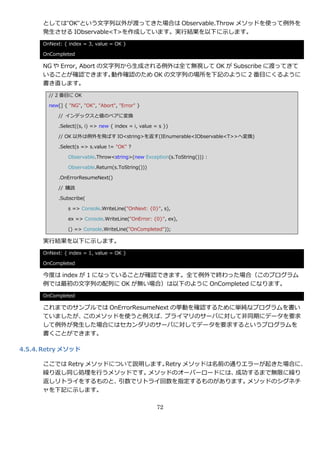 としては”OK”という文字列以外が渡ってきた場合は Observable.Throw メソッドを使って例外を
      発生させる IObservable<T>を作成しています。実行結果を以下に示します。
      OnNext: { index = 3, value = OK }

      OnCompleted

      NG や Error, Abort の文字列から生成される例外は全て無視して OK が Subscribe に渡ってきて
      いることが確認できます。        動作確認のため OK の文字列の場所を下記のように 2 番目にくるように
      書き直します。
        // 2 番目に OK

        new[] { "NG", "OK", "Abort", "Error" }

            // ゗ンデックスと値のペゕに変換

            .Select((s, i) => new { index = i, value = s })

            // OK 以外は例外を飛ばす IO<string>を返す(IEnumerable<IObservable<T>>へ変換)

            .Select(s => s.value != "OK" ?

                Observable.Throw<string>(new Exception(s.ToString())) :

                Observable.Return(s.ToString()))

            .OnErrorResumeNext()

            // 購読

            .Subscribe(

                s => Console.WriteLine("OnNext: {0}", s),

                ex => Console.WriteLine("OnError: {0}", ex),

                () => Console.WriteLine("OnCompleted"));

      実行結果を以下に示します。
      OnNext: { index = 1, value = OK }

      OnCompleted

      今度は index が 1 になっていることが確認できます。全て例外で終わった場合（このプログラム
      例では最初の文字列の配列に OK が無い場合）は以下のように OnCompleted になります。
      OnCompleted

      これまでのサンプルでは OnErrorResumeNext の挙動を確認するために単純なプログラムを書い
      ていましたが、このメソッドを使うと例えば、      プラ゗マリのサーバに対して非同期にデータを要求
      して例外が発生した場合にはセカンダリのサーバに対してデータを要求するというプログラムを
      書くことができます。

4.5.4. Retry メソッド

      ここでは Retry メソッドについて説明します。Retry メソッドは名前の通りエラーが起きた場合に、
      繰り返し同じ処理を行うメソッドです。    メソッドのオーバーロードには、   成功するまで無限に繰り
      返しリトラ゗をするものと、    引数でリトラ゗回数を指定するものがあります。   メソッドのシグネチ
      ャを下記に示します。

                                                      72
 