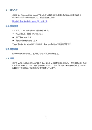 1. はじめに

     ここでは、Reactive Extensions(下記リンク)の著者自身の理解を深めるために著者自身の
     Reactive Extensions の理解している内容を記載します。
     Dev Lab Reactive Extensions ホームページ

1.1. 前提環境

     ここでは、下記の環境を前提に説明を行います。

         Visual Studio 2010 SP1 Ultimate
         .NET Framework 4

         Reactive Extensions 1.0.*

     Visual Studio は、Visual C# 2010 SP1 Express Edition でも動作可能です。

1.2. 対象読者

     Reactive Extensions によるプログラミングに興味がある方。

1.3. 謝辞

     本ドキュメントのもとになった著者の Blog エントリの記事に対してコメント等で指摘していただ
     いた方々に感謝いたします。特に@neuecc さんには、サ゗トの情報や私の理解不足による誤った
     記載など丁寧に対応していただきとても感謝しています。




                                            1
 
