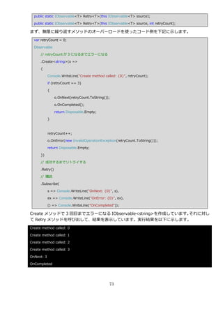 public static IObservable<T> Retry<T>(this IObservable<T> source);

  public static IObservable<T> Retry<T>(this IObservable<T> source, int retryCount);

まず、無限に繰り返すメソッドのオーバーロードを使ったコード例を下記に示します。
  var retryCount = 0;

  Observable

      // retryCount が 3 になるまでエラーになる

      .Create<string>(o =>

      {

            Console.WriteLine("Create method called: {0}", retryCount);

            if (retryCount == 3)

            {

                 o.OnNext(retryCount.ToString());

                 o.OnCompleted();

                 return Disposable.Empty;

            }



            retryCount++;

            o.OnError(new InvalidOperationException(retryCount.ToString()));

            return Disposable.Empty;

      })

      // 成功するまでリトラ゗する

      .Retry()

      // 購読

      .Subscribe(

            s => Console.WriteLine("OnNext: {0}", s),

            ex => Console.WriteLine("OnError: {0}", ex),

            () => Console.WriteLine("OnCompleted"));

Create メソッドで 3 回目までエラーになる IObservable<string>を作成しています。それに対し
て Retry メソッドを呼び出して、結果を表示しています。実行結果を以下に示します。
Create method called: 0

Create method called: 1

Create method called: 2

Create method called: 3

OnNext: 3

OnCompleted




                                                73
 