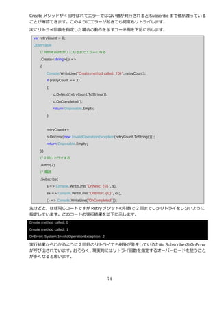 Create メソッドが 4 回呼ばれてエラーではない値が発行されると Subscribe まで値が渡っている
ことが確認できます。このようにエラーが起きても何度もリトラ゗します。

次にリトラ゗回数を指定した場合の動作を示すコード例を下記に示します。
  var retryCount = 0;

  Observable

      // retryCount が 3 になるまでエラーになる

      .Create<string>(o =>

      {

           Console.WriteLine("Create method called: {0}", retryCount);

           if (retryCount == 3)

           {

               o.OnNext(retryCount.ToString());

               o.OnCompleted();

               return Disposable.Empty;

           }



           retryCount++;

           o.OnError(new InvalidOperationException(retryCount.ToString()));

           return Disposable.Empty;

      })

      // 2 回リトラ゗する

      .Retry(2)

      // 購読

      .Subscribe(

           s => Console.WriteLine("OnNext: {0}", s),

           ex => Console.WriteLine("OnError: {0}", ex),

           () => Console.WriteLine("OnCompleted"));

先ほどと、ほぼ同じコードですが Retry メソッドの引数で 2 回までしかリトラ゗をしないように
指定しています。このコードの実行結果を以下に示します。
Create method called: 0

Create method called: 1

OnError: System.InvalidOperationException: 2

実行結果からわかるように 2 回目のリトラ゗でも例外が発生しているため、Subscribe の OnError
が呼び出されています。おそらく、 現実的にはリトラ゗回数を指定するオーバーロードを使うこと
が多くなると思います。




                                               74
 