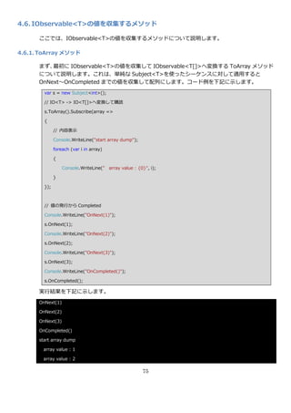 4.6. IObservable<T>の値を収集するメソッド

      ここでは、IObservable<T>の値を収集するメソッドについて説明します。

4.6.1. ToArray メソッド

      まず、 最初に IObservable<T>の値を収集して IObservable<T[]>へ変換する ToArray メソッド
      について説明します。これは、単純な Subject<T>を使ったシーケンスに対して適用すると
      OnNext～OnCompleted までの値を収集して配列にします。コード例を下記に示します。
        var s = new Subject<int>();

        // IO<T> -> IO<T[]>へ変換して購読

        s.ToArray().Subscribe(array =>

        {

              // 内容表示

              Console.WriteLine("start array dump");

              foreach (var i in array)

              {

                  Console.WriteLine(" array value : {0}", i);

              }

        });



        // 値の発行から Completed

        Console.WriteLine("OnNext(1)");

        s.OnNext(1);

        Console.WriteLine("OnNext(2)");

        s.OnNext(2);

        Console.WriteLine("OnNext(3)");

        s.OnNext(3);

        Console.WriteLine("OnCompleted()");

        s.OnCompleted();

      実行結果を下記に示します。
      OnNext(1)

      OnNext(2)

      OnNext(3)

      OnCompleted()

      start array dump

       array value : 1

       array value : 2

                                                       75
 