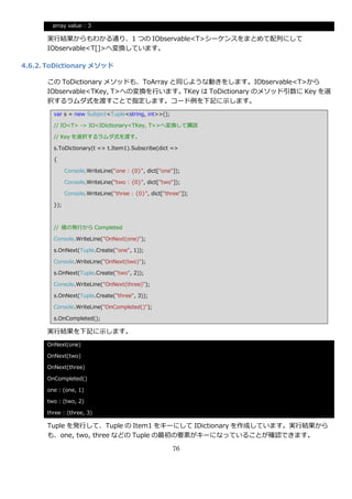array value : 3

      実行結果からもわかる通り、1 つの IObservable<T>シーケンスをまとめて配列にして
      IObservable<T[]>へ変換しています。

4.6.2. ToDictionary メソッド

      この ToDictionary メソッドも、ToArray と同じような動きをします。IObservable<T>から
      IObservable<TKey, T>への変換を行います。TKey は ToDictionary のメソッド引数に Key を選
      択するラムダ式を渡すことで指定します。コード例を下記に示します。
        var s = new Subject<Tuple<string, int>>();

        // IO<T> -> IO<IDictionary<TKey, T>>へ変換して購読

        // Key を選択するラムダ式を渡す。

        s.ToDictionary(t => t.Item1).Subscribe(dict =>

        {

              Console.WriteLine("one : {0}", dict["one"]);

              Console.WriteLine("two : {0}", dict["two"]);

              Console.WriteLine("three : {0}", dict["three"]);

        });



        // 値の発行から Completed

        Console.WriteLine("OnNext(one)");

        s.OnNext(Tuple.Create("one", 1));

        Console.WriteLine("OnNext(two)");

        s.OnNext(Tuple.Create("two", 2));

        Console.WriteLine("OnNext(three)");

        s.OnNext(Tuple.Create("three", 3));

        Console.WriteLine("OnCompleted()");

        s.OnCompleted();

      実行結果を下記に示します。
      OnNext(one)

      OnNext(two)

      OnNext(three)

      OnCompleted()

      one : (one, 1)

      two : (two, 2)

      three : (three, 3)

      Tuple を発行して、Tuple の Item1 をキーにして IDictionary を作成しています。実行結果から
      も、one, two, three などの Tuple の最初の要素がキーになっていることが確認できます。

                                                       76
 