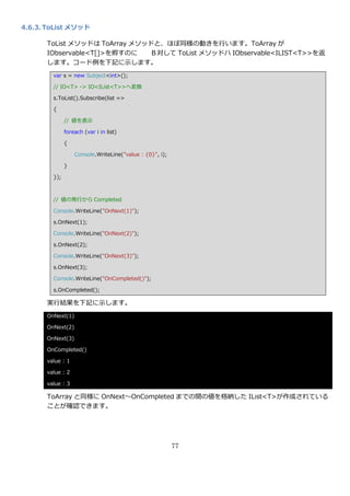 4.6.3. ToList メソッド

      ToList メソッドは ToArray メソッドと、ほぼ同様の動きを行います。ToArray が
      IObservable<T[]>を孵すのに   Ｂ対して ToList メソッドハ IObservable<ILIST<T>>を返
      します。コード例を下記に示します。
        var s = new Subject<int>();

        // IO<T> -> IO<IList<T>>へ変換

        s.ToList().Subscribe(list =>

        {

              // 値を表示

              foreach (var i in list)

              {

                  Console.WriteLine("value : {0}", i);

              }

        });



        // 値の発行から Completed

        Console.WriteLine("OnNext(1)");

        s.OnNext(1);

        Console.WriteLine("OnNext(2)");

        s.OnNext(2);

        Console.WriteLine("OnNext(3)");

        s.OnNext(3);

        Console.WriteLine("OnCompleted()");

        s.OnCompleted();

      実行結果を下記に示します。
      OnNext(1)

      OnNext(2)

      OnNext(3)

      OnCompleted()

      value : 1

      value : 2

      value : 3

      ToArray と同様に OnNext～OnCompleted までの間の値を格納した IList<T>が作成されている
      ことが確認できます。




                                                         77
 