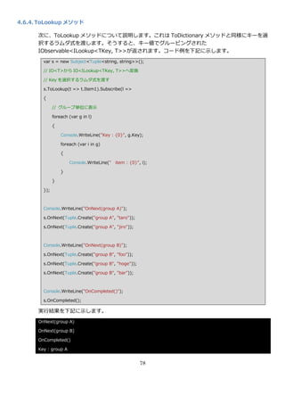 4.6.4. ToLookup メソッド

      次に、ToLookup メソッドについて説明します。これは ToDictionary メソッドと同様にキーを選
      択するラムダ式を渡します。そうすると、キー値でグルーピングされた
      IObservable<ILookup<TKey, T>>が返されます。コード例を下記に示します。
        var s = new Subject<Tuple<string, string>>();

        // IO<T>から IO<ILookup<TKey, T>>へ変換

        // Key を選択するラムダ式を渡す

        s.ToLookup(t => t.Item1).Subscribe(l =>

        {

              // グループ単位に表示

              foreach (var g in l)

              {

                  Console.WriteLine("Key : {0}", g.Key);

                  foreach (var i in g)

                  {

                      Console.WriteLine(" item : {0}", i);

                  }

              }

        });



        Console.WriteLine("OnNext(group A)");

        s.OnNext(Tuple.Create("group A", "taro"));

        s.OnNext(Tuple.Create("group A", "jiro"));



        Console.WriteLine("OnNext(group B)");

        s.OnNext(Tuple.Create("group B", "foo"));

        s.OnNext(Tuple.Create("group B", "hoge"));

        s.OnNext(Tuple.Create("group B", "bar"));



        Console.WriteLine("OnCompleted()");

        s.OnCompleted();

      実行結果を下記に示します。
      OnNext(group A)

      OnNext(group B)

      OnCompleted()

      Key : group A


                                                      78
 