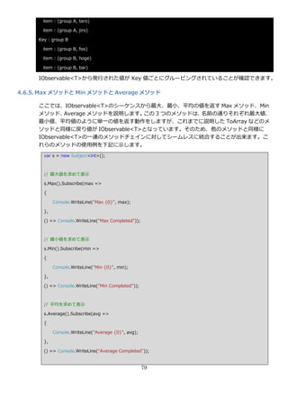 item : (group A, taro)

      item : (group A, jiro)

     Key : group B

      item : (group B, foo)

      item : (group B, hoge)

      item : (group B, bar)

     IObservable<T>から発行された値が Key 値ごとにグルーピングされていることが確認できます。

4.6.5. Max メソッドと Min メソッドと Average メソッド

     ここでは、IObservable<T>のシーケンスから最大、最小、平均の値を返す Max メソッド、Min
     メソッド、    Average メソッドを説明します。この 3 つのメソッドは、名前の通りそれぞれ最大値、
     最小値、平均値のように単一の値を返す動作をしますが、これまでに説明した ToArray などのメ
     ソッドと同様に戻り値が IObservable<T>となっています。そのため、他のメソッドと同様に
     IObservable<T>の一連のメソッドチェ゗ンに対してシームレスに統合することが出来ます。こ
     れらのメソッドの使用例を下記に示します。
       var s = new Subject<int>();



       // 最大値を求めて表示

       s.Max().Subscribe(max =>

       {

            Console.WriteLine("Max {0}", max);

       },

       () => Console.WriteLine("Max Completed"));



       // 最小値を求めて表示

       s.Min().Subscribe(min =>

       {

            Console.WriteLine("Min {0}", min);

       },

       () => Console.WriteLine("Min Completed"));



       // 平均を求めて表示

       s.Average().Subscribe(avg =>

       {

            Console.WriteLine("Average {0}", avg);

       },

       () => Console.WriteLine("Average Completed"));


                                                     79
 