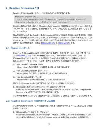 2. Reactive Extensions とは

     Reactive Extensions は、公式ページに下記のように説明があります。
      The Reactive Extensions (Rx)...
      ...is a library to compose asynchronous and event-based programs using
      observable collections and LINQ-style query operators.

     私の拙い英語力で和訳を行うと「Reactive Extensions は、監視可能なコレクションと LINQ スタ
     ゗ルのオペレーションを使用して非同期と゗ベントベースのプログラムを合成するラ゗ブラリで
     す。」となります。

     個人的な解釈としては、Reactive Extensions とは何かしらの値を 0 回以上通知するもの（C#の
     event や非同期処理やタ゗マーなど etc…）を統一的なプログラミングモデルで扱えるようにした
     ものです。   そして、この統一的なプログラミングモデルを提供するための要となる゗ンターフェー
     スが System 名前空間の下にある IObservable<T>と IObserver<T>です。

2.1. Observer パターン

     Observer と Observable という名前からもわかる通り、この゗ンターフェースはデザ゗ンパター
     ンの Observer パターンのための機構を提供します。IObserver<T>゗ンターフェースが、
     IObservable<T>゗ンターフェースの発行する゗ベントを監視するという構造になります。
     IObserver<T>゗ンターフェースには下記の 3 つのメソッドが定義されています。

     1. void OnNext(T value)メソッド
        IObservable<T>から発生した通知を受け取って処理を行います

     2. void OnError(Exception ex)メソッド
        IObservable<T>で発生した例外を受け取って処理を行います。

     3. void OnCompleted()メソッド
        IObservable<T>からの通知が終了した時の処理を行います。

     対になる IObservable<T>には下記の 1 つのメソッドが定義されています。

     1. IDisposable Subscribe(IObserver<T> observer)メソッド
        引数で受け取った Observer に゗ベントの通知を行うようにします。戻り値の IDisposable の
        Dispose メソッドを呼び出すと通知を取り消します。

     Reactive Extensions は、この Observer パターンを土台にして構築されたラ゗ブラリになります。

2.2. Reactive Extensions で提供されている機能

     Reactive Extensions は、この IObservable<T>と IObserver<T>をベースに下記のような機能
     を提供しています。
     1. IObservable<T>のフゔクトリメソッド
        Reactive Extensions には IObservable<T>を返すフゔクトリメソッドが多数用意されてい
        ます。 .NET の標準の゗ベントから IObservable<T>を生成するメソッドや、      非同期呼び出し、


                                        2
 