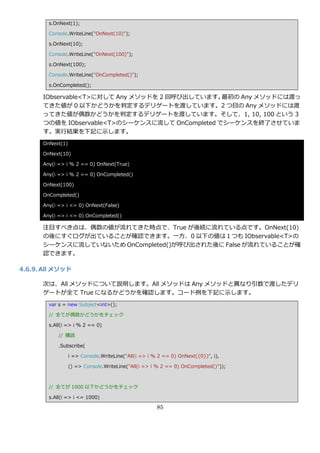 s.OnNext(1);

        Console.WriteLine("OnNext(10)");

        s.OnNext(10);

        Console.WriteLine("OnNext(100)");

        s.OnNext(100);

        Console.WriteLine("OnCompleted()");

        s.OnCompleted();

      IObservable<T>に対して Any メソッドを 2 回呼び出しています。  最初の Any メソッドには渡っ
      てきた値が 0 以下かどうかを判定するデリゲートを渡しています。2 つ目の Any メソッドには渡
      ってきた値が偶数かどうかを判定するデリゲートを渡しています。そして、1, 10, 100 という 3
      つの値を IObservable<T>のシーケンスに流して OnCompleted でシーケンスを終了させていま
      す。実行結果を下記に示します。
      OnNext(1)

      OnNext(10)

      Any(i => i % 2 == 0) OnNext(True)

      Any(i => i % 2 == 0) OnCompleted()

      OnNext(100)

      OnCompleted()

      Any(i => i <= 0) OnNext(False)

      Any(i => i <= 0) OnCompleted()

      注目すべき点は、偶数の値が流れてきた時点で、True が後続に流れている点です。OnNext(10)
      の後にすぐログが出ていることが確認できます。一方、0 以下の値は１つも IObservable<T>の
      シーケンスに流していないため OnCompleted()が呼び出された後に False が流れていることが確
      認できます。

4.6.9. All メソッド

      次は、All メソッドについて説明します。All メソッドは Any メソッドと異なり引数で渡したデリ
      ゲートが全て True になるかどうかを確認します。コード例を下記に示します。
        var s = new Subject<int>();

        // 全てが偶数かどうかをチェック

        s.All(i => i % 2 == 0)

            // 購読

            .Subscribe(

                  i => Console.WriteLine("All(i => i % 2 == 0) OnNext({0})", i),

                  () => Console.WriteLine("All(i => i % 2 == 0) OnCompleted()"));



        // 全てが 1000 以下かどうかをチェック

        s.All(i => i <= 1000)

                                                      85
 