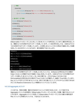// 購読

            .Subscribe(

                  i => Console.WriteLine("All(i => i <= 1000) OnNext({0})", i),

                  () => Console.WriteLine("All(i => i <= 1000) OnCompleted()"));



        // 値の発行～完了通知

        Console.WriteLine("OnNext(1)");

        s.OnNext(1);

        Console.WriteLine("OnNext(10)");

        s.OnNext(10);

        Console.WriteLine("OnNext(100)");

        s.OnNext(100);

        Console.WriteLine("OnCompleted()");

        s.OnCompleted();

      IObservable<T>のシーケンスに対して 2 回 All メソッドを呼び出しています。最初の呼び出しで
      は、偶数かどうかを判定するデリゲートを渡しています。2 つ目の呼び出しでは、1000 以下かど
      うかを判定するデリゲートを渡しています。この例も All メソッドがどの時点で後続に対して結果
      を流しているかがポ゗ントになります。実行結果を下記に示します。
      OnNext(1)

      All(i => i % 2 == 0) OnNext(False)

      All(i => i % 2 == 0) OnCompleted()

      OnNext(10)

      OnNext(100)

      OnCompleted()

      All(i => i <= 1000) OnNext(True)

      All(i => i <= 1000) OnCompleted()

      偶数かどうかを判断するデリゲートを渡した All メソッドは、OnNext(1)が呼び出された段階で
      False になることが確定するので後続に False を流しています。1000 以下かどうかを判断するデ
      リゲートを渡した All メソッドは 1, 10, 100 の値では、どれも False にならないため
      OnCompleted()が呼び出された時点で True になることが確定して、   後続に True を流しています。
      Any メソッドもそうですが All メソッドは、     流れてきた値にたいしてリゕルタ゗ムに反応できる点
      がとても Reactive Extensions らしい特徴のメソッドになっています。

4.6.10. Aggregate メソッド

      ここまでは、特定の収集・集計の方法を行うメソッドを見てきましたが、ここで紹介する
      Aggregate メソッドは汎用的に IObservable<T>のシーケンスに対して収集・集計するメソッド
      になります。Aggregate メソッドを使って IObservable<T>のシーケンスから最大の値を返す
      Max メソッドと同等のメソッドは、下記のようになります。

                                                      86
 