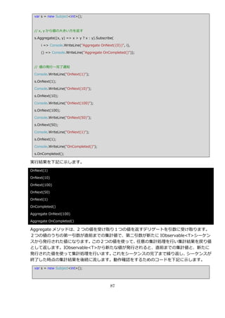 var s = new Subject<int>();



  // x, y から値の大きい方を返す

  s.Aggregate((x, y) => x > y ? x : y).Subscribe(

      i => Console.WriteLine("Aggregate OnNext({0})", i),

      () => Console.WriteLine("Aggregate OnCompleted()"));



  // 値の発行～完了通知

  Console.WriteLine("OnNext(1)");

  s.OnNext(1);

  Console.WriteLine("OnNext(10)");

  s.OnNext(10);

  Console.WriteLine("OnNext(100)");

  s.OnNext(100);

  Console.WriteLine("OnNext(50)");

  s.OnNext(50);

  Console.WriteLine("OnNext(1)");

  s.OnNext(1);

  Console.WriteLine("OnCompleted()");

  s.OnCompleted();

実行結果を下記に示します。
OnNext(1)

OnNext(10)

OnNext(100)

OnNext(50)

OnNext(1)

OnCompleted()

Aggregate OnNext(100)

Aggregate OnCompleted()

Aggregate メソッドは、2 つの値を受け取り１つの値を返すデリゲートを引数に受け取ります。
２つの値のうちの第一引数が直前までの集計値で、第二引数が新たに IObservable<T>シーケン
スから発行された値になります。      この２つの値を使って、任意の集計処理を行い集計結果を戻り値
として返します。IObservable<T>から新たな値が発行されると、直前までの集計値と、新たに
発行された値を使って集計処理を行います。      これをシーケンスの完了まで繰り返し、シーケンスが
終了した時点の集計結果を後続に流します。動作確認をするためのコードを下記に示します。
  var s = new Subject<int>();




                                               87
 