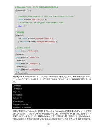 // IObservable<T>のシーケンスから渡される値の合計を求める

  s.Aggregate((x, y) =>

  {

       // Aggregate の引数に渡されるデリゲートがどのように動くのか確認するためのログ

       Console.WriteLine("log({0}, {1})", x, y);

       // 今までの合計(x)と、新たな値(y)を足して新たな合計値として返す。

       return x + y;

  })

  // 結果を購読

  .Subscribe(

       i => Console.WriteLine("Aggregate OnNext({0})", i),

       () => Console.WriteLine("Aggregate OnCompleted()"));



  // 値の発行～完了通知

  Console.WriteLine("OnNext(1)");

  s.OnNext(1);

  Console.WriteLine("OnNext(10)");

  s.OnNext(10);

  Console.WriteLine("OnNext(100)");

  s.OnNext(100);

  Console.WriteLine("OnCompleted()");

  s.OnCompleted();

Aggregate メソッドの引数に渡しているデリゲート内で log(x, y)の形式で値を標準出力に出力し
て、 どのようにメソッドが呼ばれているか確認できるようにしています。         実行結果を下記に示しま
す。
OnNext(1)

OnNext(10)

log(1, 10)

OnNext(100)

log(11, 100)

OnCompleted()

Aggregate OnNext(111)

Aggregate OnCompleted()

注意して見てほしい点として、最初の OnNext では Aggregate の引数で渡したデリゲートが実行
されない点です。2 つ目の OnNext の呼び出しではじめて Aggregate の引数に渡したデリゲート
が実行されています。そして、最初の OnNext で渡した値の１が第一引数に、2 つ目の OnNext
で渡した値の 10 が第二引数に渡っていることが確認できます。次の OnNext で 100 を発行する

                                                   88
 